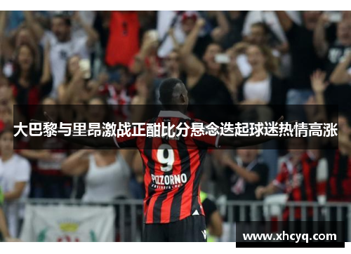 大巴黎与里昂激战正酣比分悬念迭起球迷热情高涨