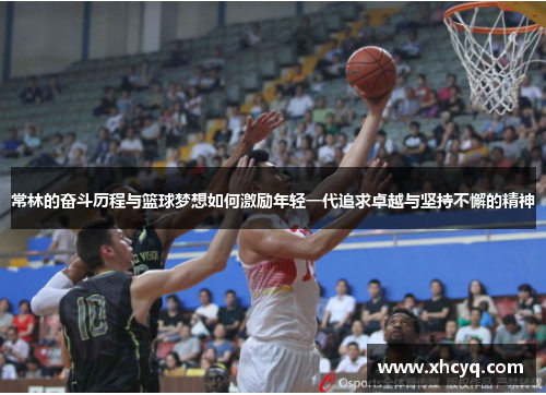 常林的奋斗历程与篮球梦想如何激励年轻一代追求卓越与坚持不懈的精神
