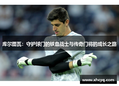 库尔图瓦：守护球门的铁血战士与传奇门将的成长之路
