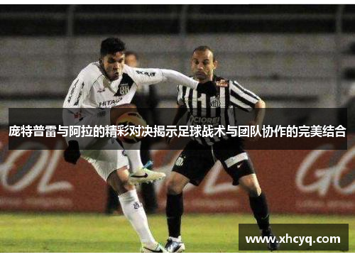 庞特普雷与阿拉的精彩对决揭示足球战术与团队协作的完美结合