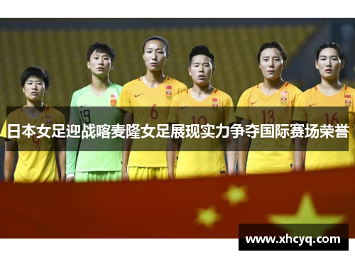 日本女足迎战喀麦隆女足展现实力争夺国际赛场荣誉